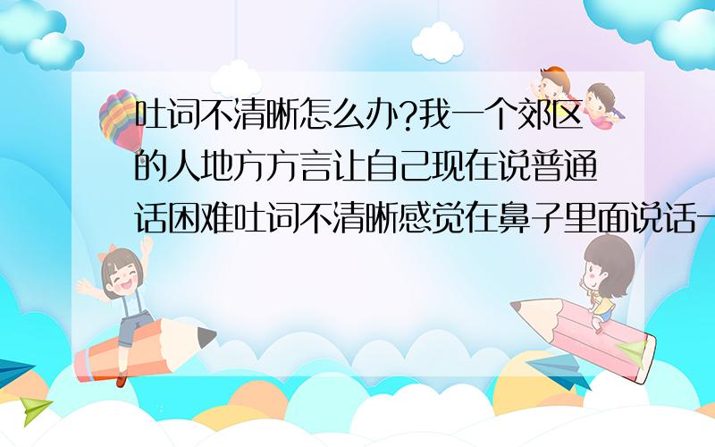 吐词不清晰怎么办?我一个郊区的人地方方言让自己现在说普通话困难吐词不清晰感觉在鼻子里面说话一样我自己把鼻子捏着感觉说话太困难是怎么回事谢谢朋友给点建议