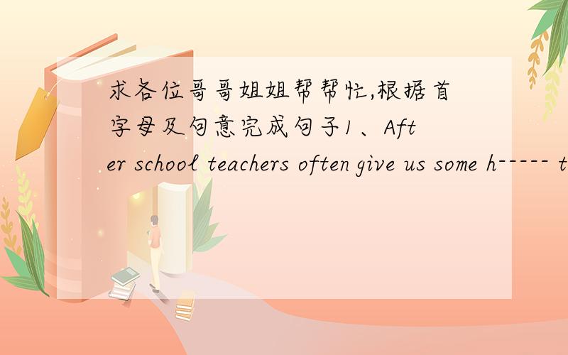 求各位哥哥姐姐帮帮忙,根据首字母及句意完成句子1、After school teachers often give us some h----- to do.2、In summer many s----- swim in that lake.3、We can get books from the school l-------.4、Sandy doesn't go to school toda