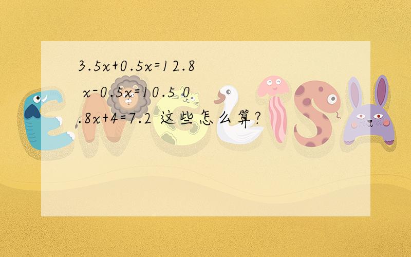 3.5x+0.5x=12.8 x-0.5x=10.5 0.8x+4=7.2 这些怎么算?