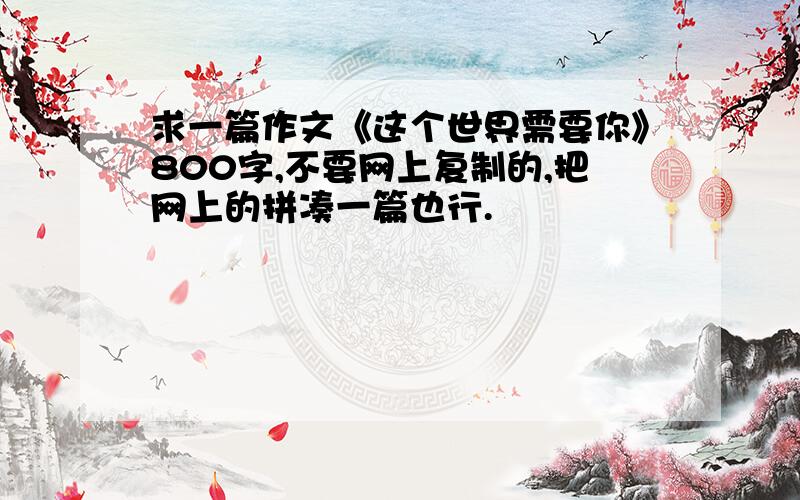 求一篇作文《这个世界需要你》800字,不要网上复制的,把网上的拼凑一篇也行.