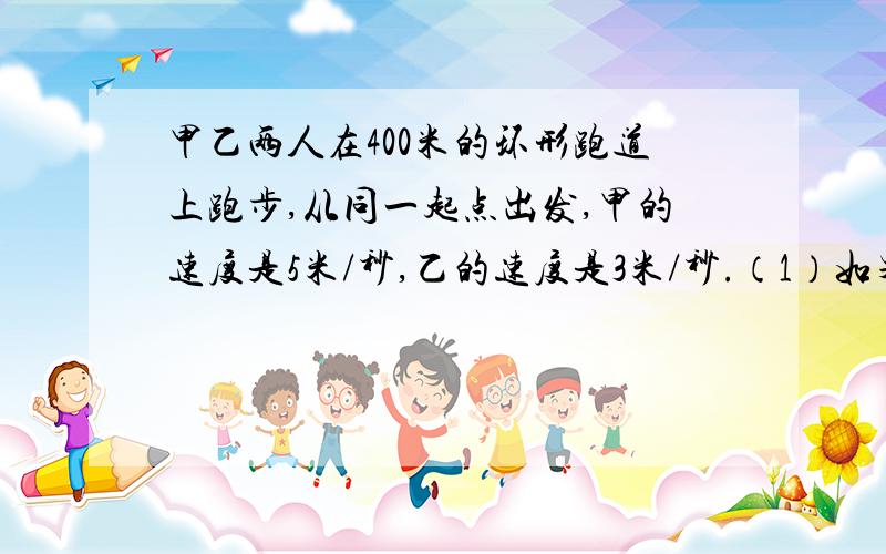 甲乙两人在400米的环形跑道上跑步,从同一起点出发,甲的速度是5米/秒,乙的速度是3米/秒.（1）如果背向而行,两人多久第一次相遇?（2）如果同向而行,两人多久第一次相遇?