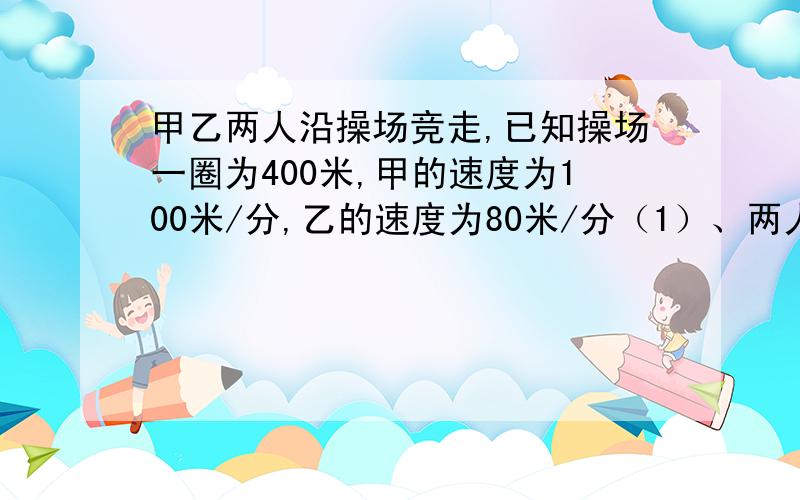 甲乙两人沿操场竞走,已知操场一圈为400米,甲的速度为100米/分,乙的速度为80米/分（1）、两人第一次相遇需要几分钟?这是他们各走了几圈?（2）、第二次相遇需要几分钟?