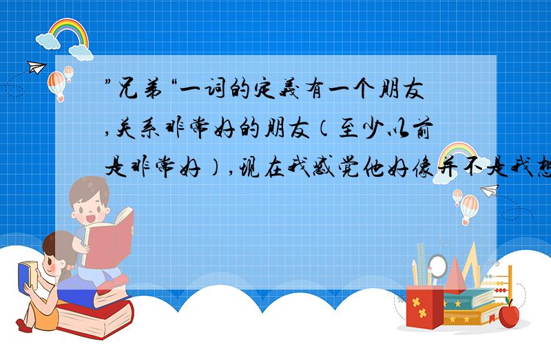 ”兄弟“一词的定义有一个朋友,关系非常好的朋友（至少以前是非常好）,现在我感觉他好像并不是我想象的那样,根据我的发现,有很多令我反感的地方.不多说,举例说明：1、他这个人喜欢占