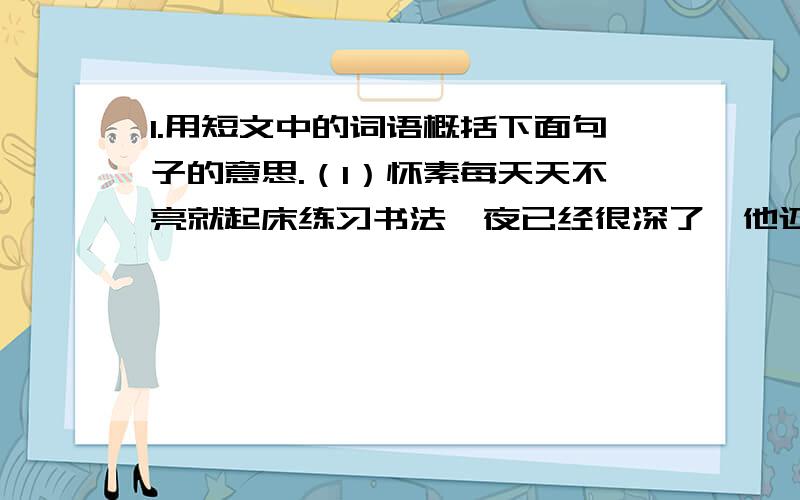 1.用短文中的词语概括下面句子的意思.（1）怀素每天天不亮就起床练习书法,夜已经很深了,他还在灯下写呀写呀!( )2.短文第二自然段主要写了 .第三自然段主要写了 .其中最让你感动的是 .3.