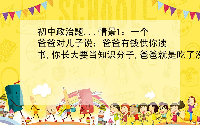 初中政治题...情景1：一个爸爸对儿子说：爸爸有钱供你读书,你长大要当知识分子,爸爸就是吃了没知识的亏. 情景2：另一个爸爸另一个儿子只说：爸爸没钱供你读书,你长大要做生意发财,我