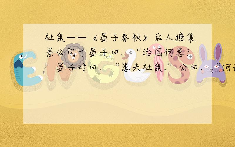 社鼠——《晏子春秋》后人摭集景公问于晏子曰：“治国何患?”晏子对曰：“患夫社鼠.”公曰：“何谓也?”对曰：“夫社,束木而涂之,鼠因往托焉.熏之则恐烧其木,灌之则恐败其涂,此鼠所