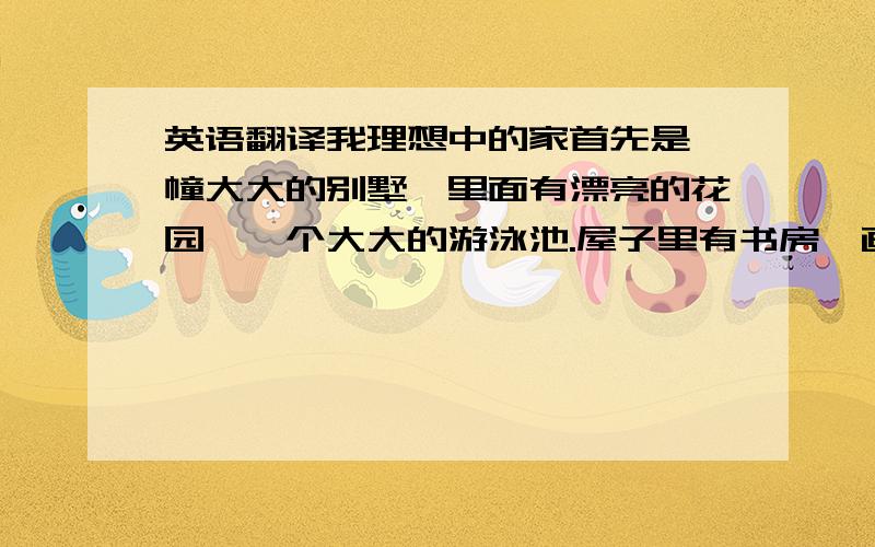 英语翻译我理想中的家首先是一幢大大的别墅,里面有漂亮的花园,一个大大的游泳池.屋子里有书房,画室,室内游泳池,电影院,一个大大的厨房!还要有一个可以看到大海的阳台.这就是我理想中