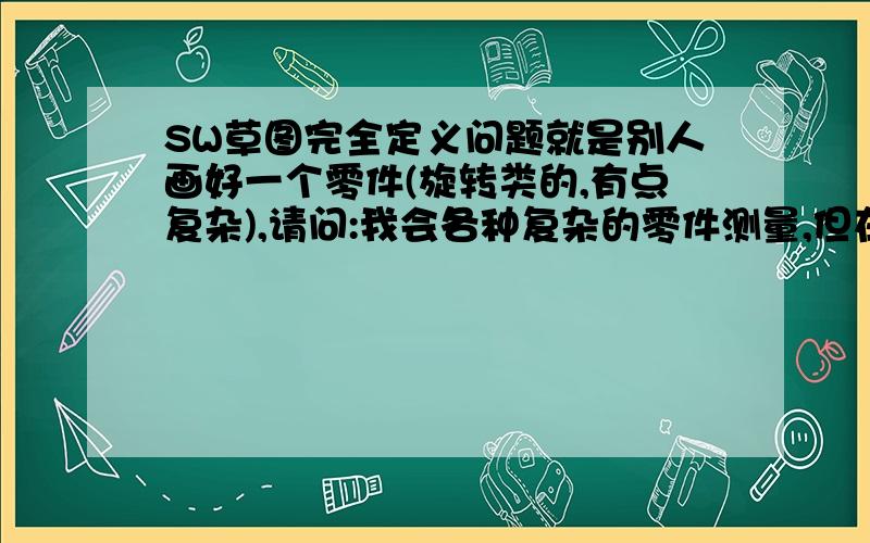 SW草图完全定义问题就是别人画好一个零件(旋转类的,有点复杂),请问:我会各种复杂的零件测量,但在不看他的画图步骤,不看他的草图的情况下,如何能将根据测量而画的线条完全定义?也就是