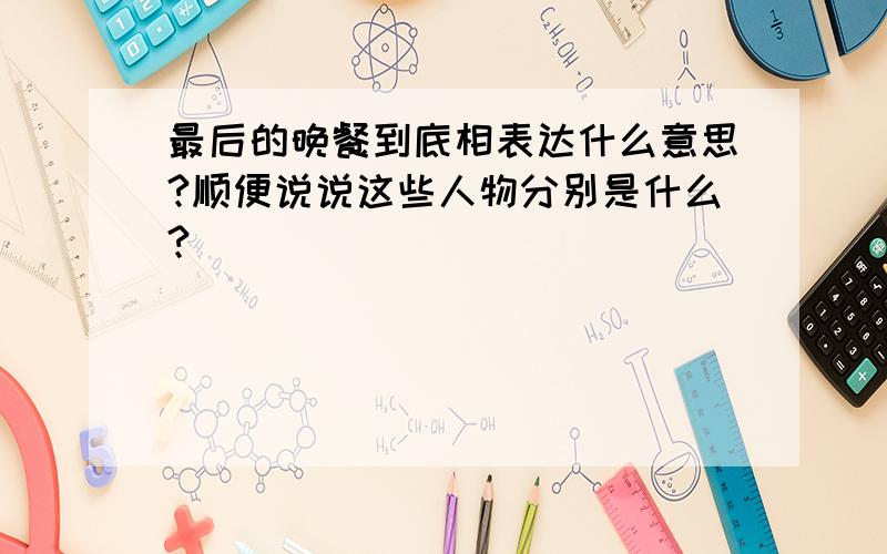 最后的晚餐到底相表达什么意思?顺便说说这些人物分别是什么?