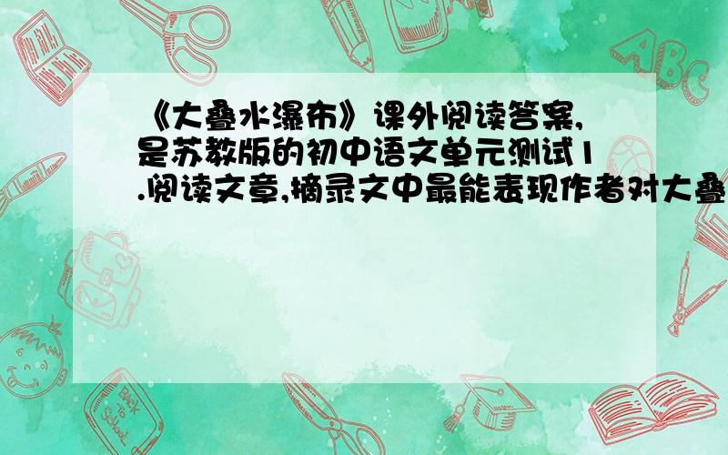 《大叠水瀑布》课外阅读答案,是苏教版的初中语文单元测试1.阅读文章,摘录文中最能表现作者对大叠水瀑布深情赞美的句子.2作者说大叠水瀑布能“让人们充分见识水的多侧面的风姿情韵”,