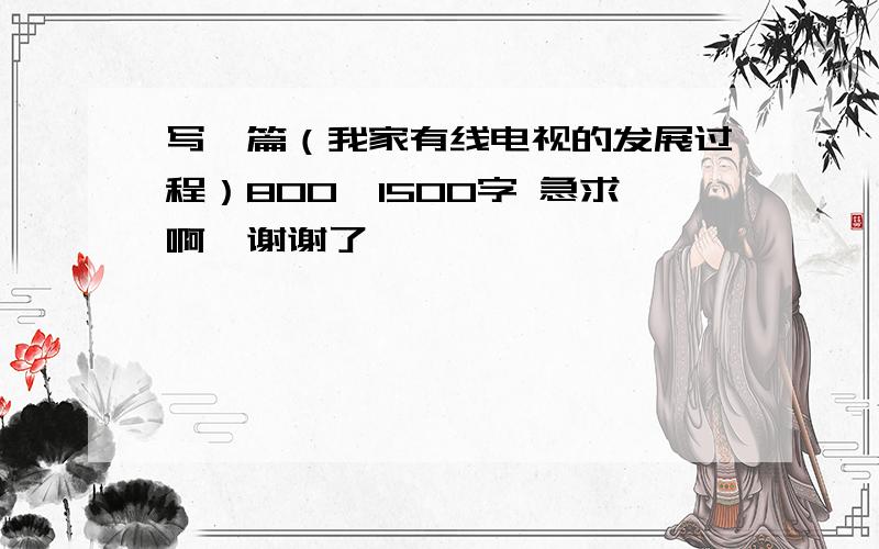 写一篇（我家有线电视的发展过程）800—1500字 急求啊,谢谢了,