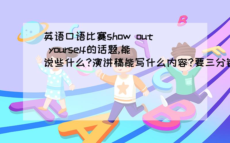 英语口语比赛show out yourself的话题,能说些什么?演讲稿能写什么内容?要三分钟了啊可是演讲前已经有六十妙的自我介绍了啊