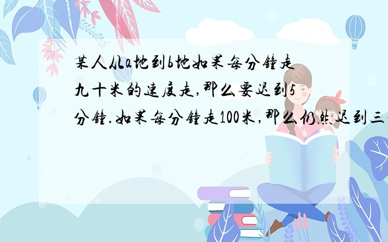 某人从a地到b地如果每分钟走九十米的速度走,那么要迟到5分钟.如果每分钟走100米,那么仍然迟到三分钟,他应以每分钟多少米的速度走才能准时到达?丨要有计算过程丨?