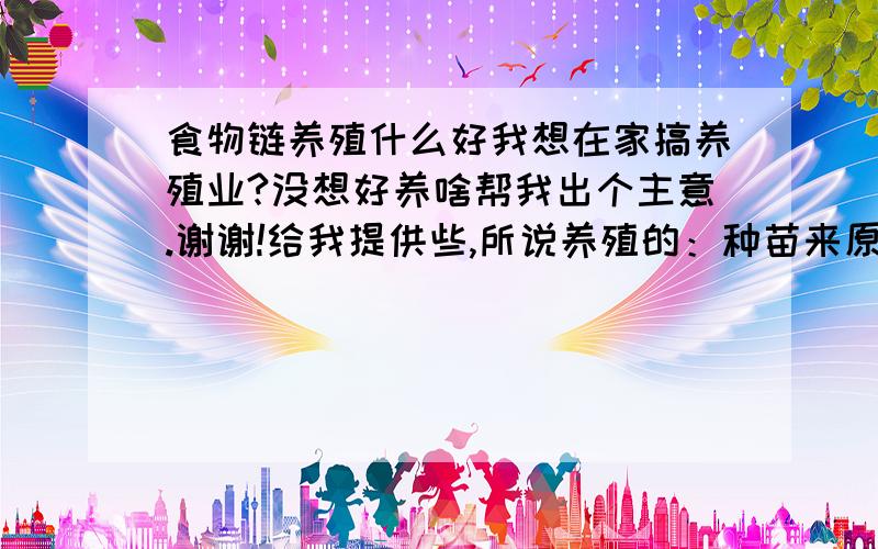 食物链养殖什么好我想在家搞养殖业?没想好养啥帮我出个主意.谢谢!给我提供些,所说养殖的：种苗来原,养殖放发法,还有销售渠道,最好是一个供应商.