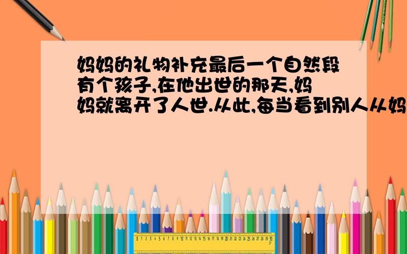 妈妈的礼物补充最后一个自然段有个孩子,在他出世的那天,妈妈就离开了人世.从此,每当看到别人从妈妈那儿得到礼物,他就非常伤心：我真命苦.我的妈妈竟来不及给我一件礼物.” 一天,这孩