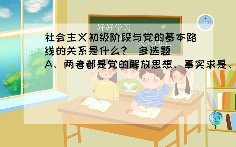 社会主义初级阶段与党的基本路线的关系是什么?（多选题） A、两者都是党的解放思想、事实求是、与时社会主义初级阶段与党的基本路线的关系是什么?（多选题）A、两者都是党的解放思