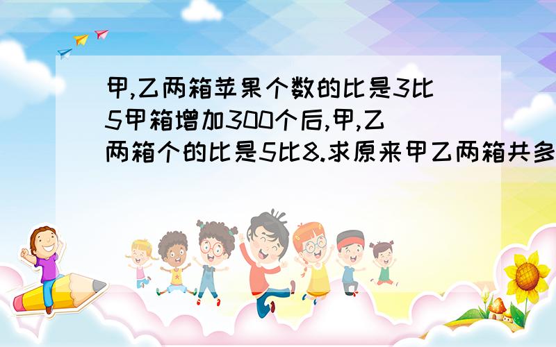 甲,乙两箱苹果个数的比是3比5甲箱增加300个后,甲,乙两箱个的比是5比8.求原来甲乙两箱共多少个如题