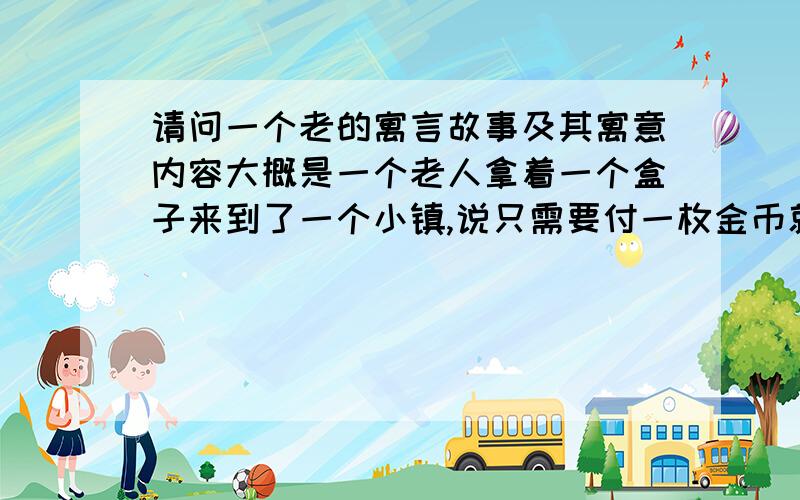 请问一个老的寓言故事及其寓意内容大概是一个老人拿着一个盒子来到了一个小镇,说只需要付一枚金币就可以打开它,但镇上的人谁也不愿意付（可能怕是个空盒子吧）,那老人还说那盒子里