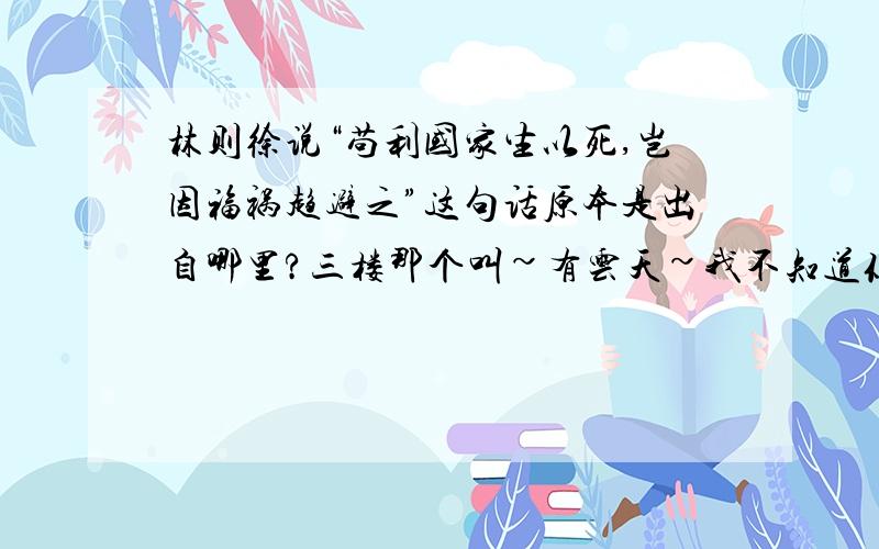 林则徐说“苟利国家生以死,岂因福祸趋避之”这句话原本是出自哪里?三楼那个叫~有云天~我不知道你是不是有病还是什么的?难道别人不知道的句子就都不可以问吗~难道你自己就那么历害什