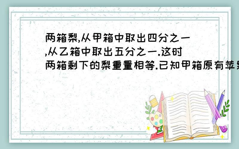 两箱梨,从甲箱中取出四分之一,从乙箱中取出五分之一.这时两箱剩下的梨重量相等.已知甲箱原有苹果160千克,乙箱原有苹果多少千克?