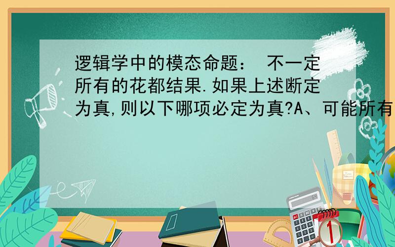 逻辑学中的模态命题： 不一定所有的花都结果.如果上述断定为真,则以下哪项必定为真?A、可能所有的花都不结果.B、可能有的花都不结果.C、可能有的花结果.D、必然有的花结果.E、必然有的