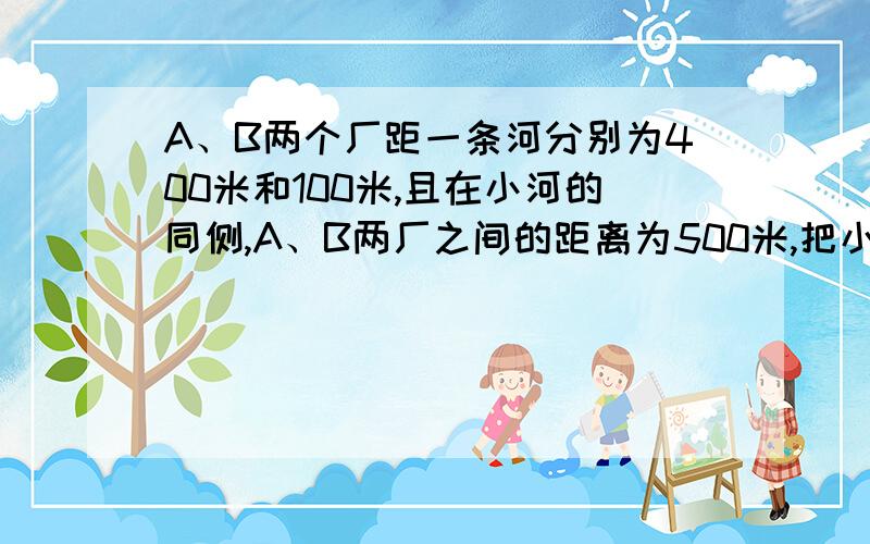 A、B两个厂距一条河分别为400米和100米,且在小河的同侧,A、B两厂之间的距离为500米,把小河看作一条直线要在小河边上建一座供水站,供A、B两厂用水,要使供水站分别到A、B两厂铺设水管最省,