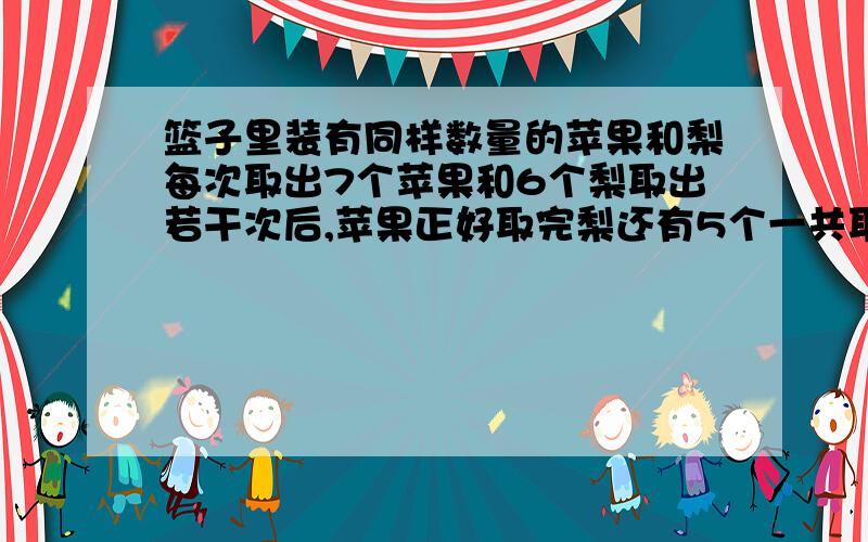 篮子里装有同样数量的苹果和梨每次取出7个苹果和6个梨取出若干次后,苹果正好取完梨还有5个一共取了几次?篮子里有苹果多少个?