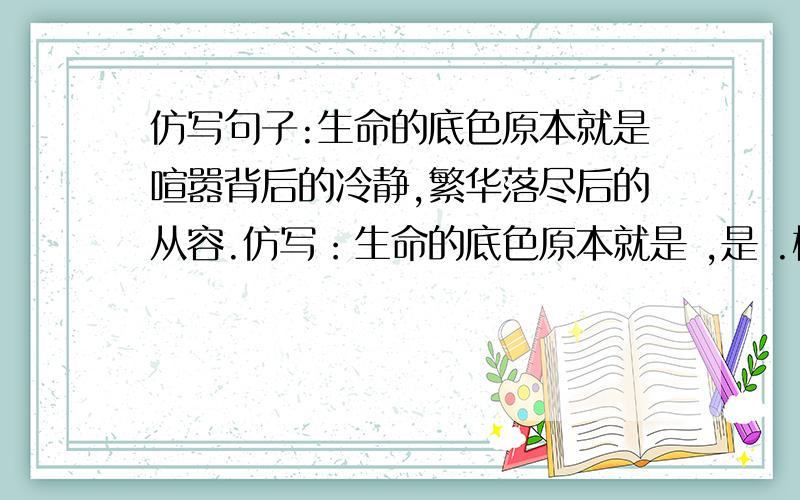 仿写句子:生命的底色原本就是喧嚣背后的冷静,繁华落尽后的从容.仿写：生命的底色原本就是 ,是 .格式一样