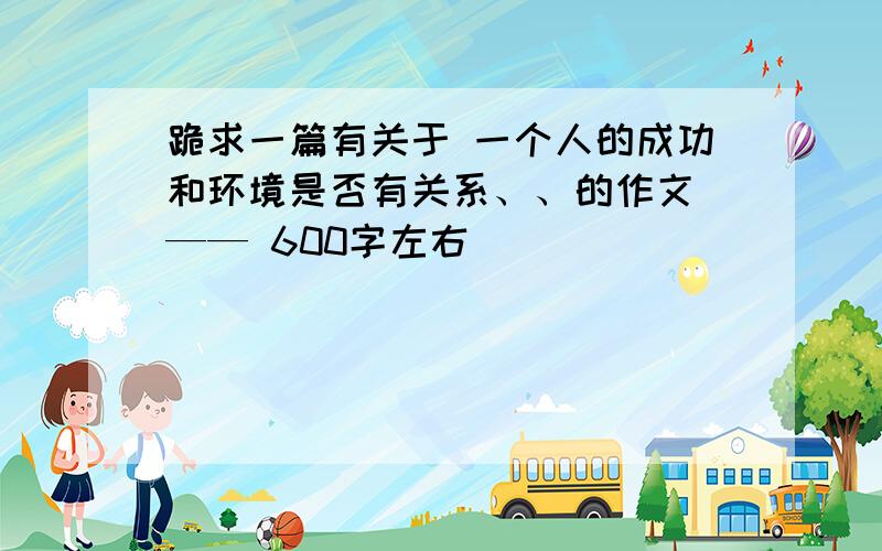 跪求一篇有关于 一个人的成功和环境是否有关系、、的作文 —— 600字左右