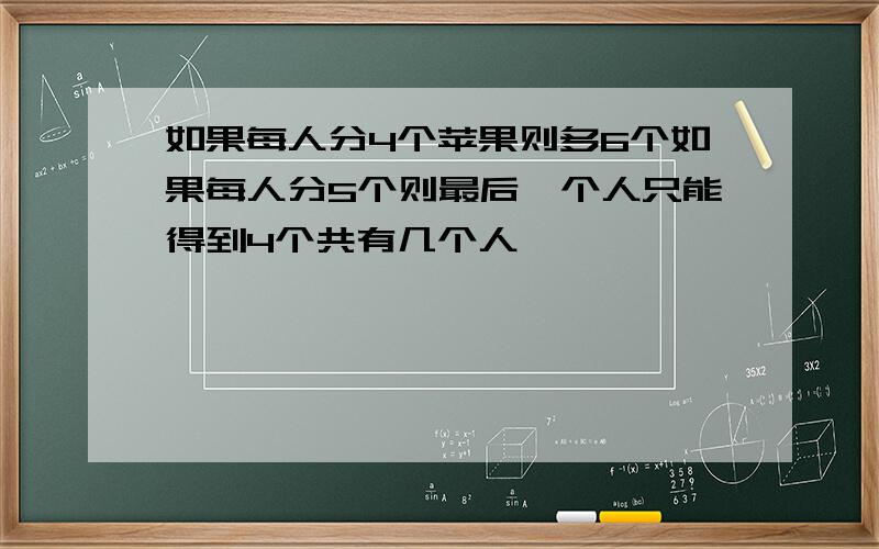 如果每人分4个苹果则多6个如果每人分5个则最后一个人只能得到4个共有几个人