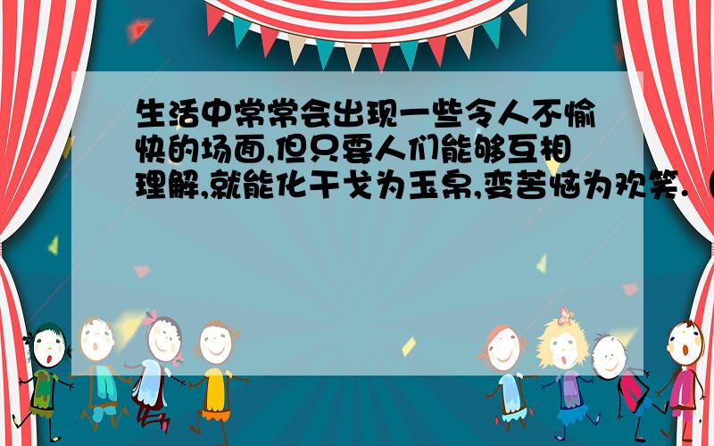 生活中常常会出现一些令人不愉快的场面,但只要人们能够互相理解,就能化干戈为玉帛,变苦恼为欢笑.（举几个适合写这样作文的事例）