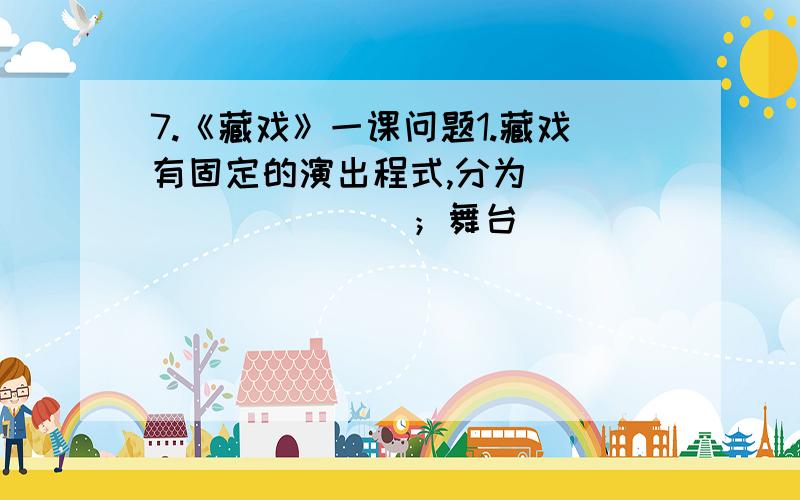 7.《藏戏》一课问题1.藏戏有固定的演出程式,分为__________；舞台__________；藏戏演出时间____________.2.本文是一篇民俗散文,以_________为序,以__________结构文章,重点介绍了_______________________.