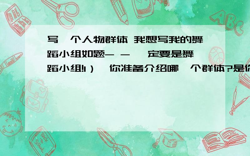 写一个人物群体 我想写我的舞蹈小组如题- - 一定要是舞蹈小组!1）、你准备介绍哪一个群体?是你的家庭,是你的班集体,还是你的学习小组、足球小组、环保小组……2）、想想这个群体最突