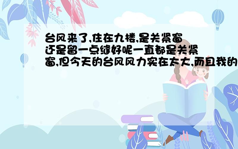 台风来了,住在九楼,是关紧窗还是留一点缝好呢一直都是关紧窗,但今天的台风风力实在太大,而且我的主卧室的窗面积太大,由四扇小窗组成,窗框是塑钢那种的,明显感觉整个窗都明显摇晃,下