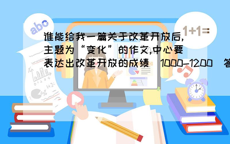 谁能给我一篇关于改革开放后,主题为“变化”的作文,中心要表达出改革开放的成绩（1000-1200）答得好的,奖几百分星期一要交的