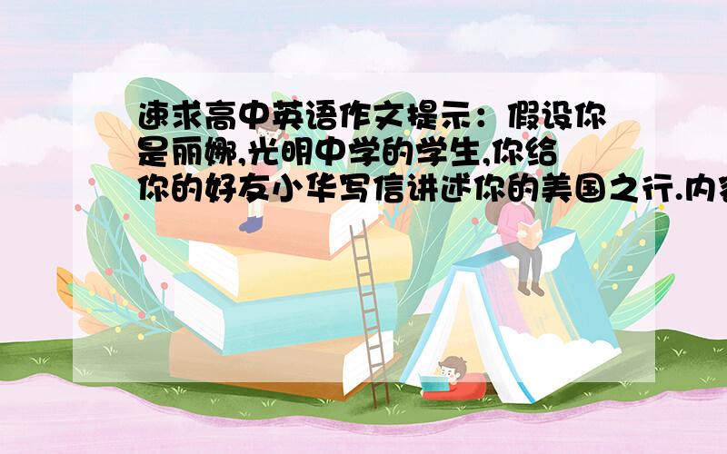 速求高中英语作文提示：假设你是丽娜,光明中学的学生,你给你的好友小华写信讲述你的美国之行.内容包括：先去了纽约,看到许多摩天大楼,但看不到世贸大厦；两天后去了洛杉矶(Los Angeles),