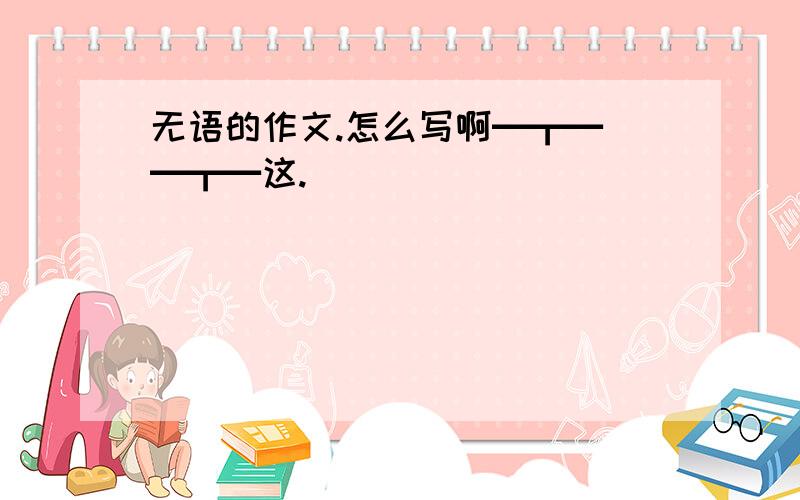 无语的作文.怎么写啊━┳━　━┳━这.