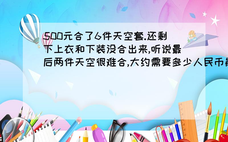 500元合了6件天空套.还剩下上衣和下装没合出来,听说最后两件天空很难合,大约需要多少人民币能合出来,合过的来