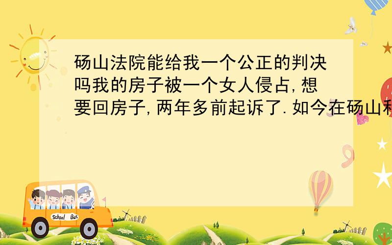 砀山法院能给我一个公正的判决吗我的房子被一个女人侵占,想要回房子,两年多前起诉了.如今在砀山和宿州之间转了两圈,又回到了砀山.请问各位尊敬的法官,我什么时候才能得到属于我的房