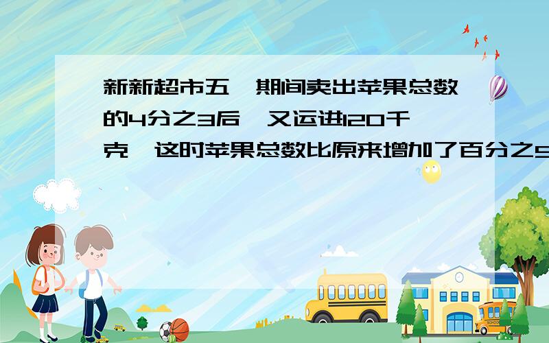 新新超市五一期间卖出苹果总数的4分之3后,又运进120千克,这时苹果总数比原来增加了百分之5.超市原有多少