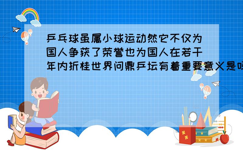 乒乓球虽属小球运动然它不仅为国人争获了荣誉也为国人在若干年内折桂世界问鼎乒坛有着重要意义是吗?