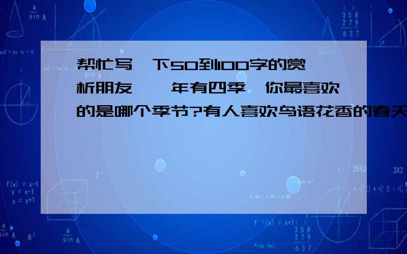 帮忙写一下50到100字的赏析朋友,一年有四季,你最喜欢的是哪个季节?有人喜欢鸟语花香的春天,有人喜欢热情奔放的夏天,还有的人则喜欢银妆素裹的冬天.而我情有独钟的则是秋高气爽的秋天.