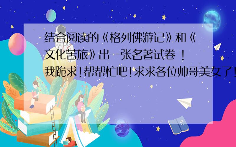 结合阅读的《格列佛游记》和《文化苦旅》出一张名著试卷 !我跪求!帮帮忙吧!求求各位帅哥美女了!求你们了,帮我出50道题吧,一共50道题!谢谢了!谢谢谢谢谢谢谢谢谢谢谢谢谢谢谢谢、、、