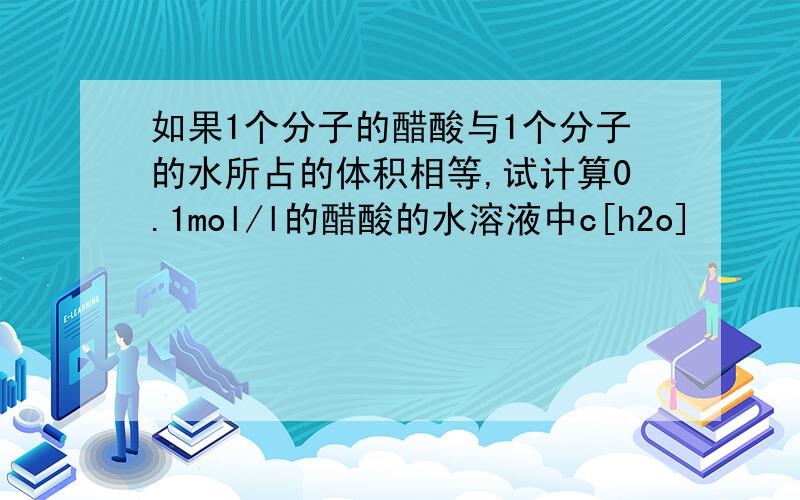 如果1个分子的醋酸与1个分子的水所占的体积相等,试计算0.1mol/l的醋酸的水溶液中c[h2o]