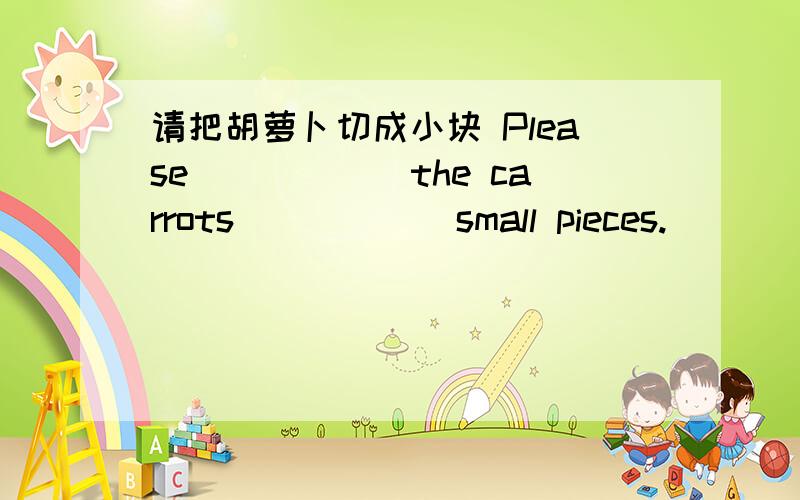 请把胡萝卜切成小块 Please______the carrots______small pieces.