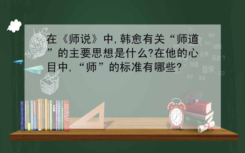 在《师说》中,韩愈有关“师道”的主要思想是什么?在他的心目中,“师”的标准有哪些?