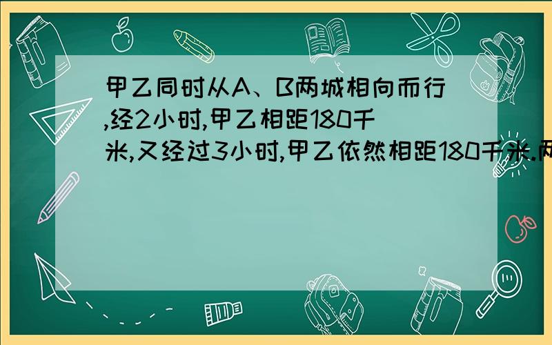 甲乙同时从A、B两城相向而行,经2小时,甲乙相距180千米,又经过3小时,甲乙依然相距180千米.两两成有多远?