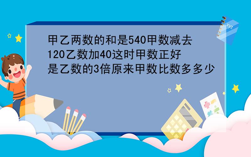 甲乙两数的和是540甲数减去120乙数加40这时甲数正好是乙数的3倍原来甲数比数多多少