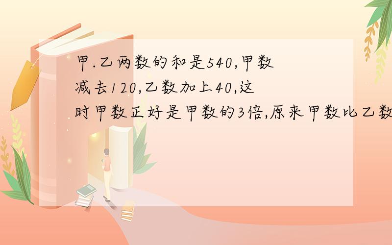 甲.乙两数的和是540,甲数减去120,乙数加上40,这时甲数正好是甲数的3倍,原来甲数比乙数多多少?不能用方程式