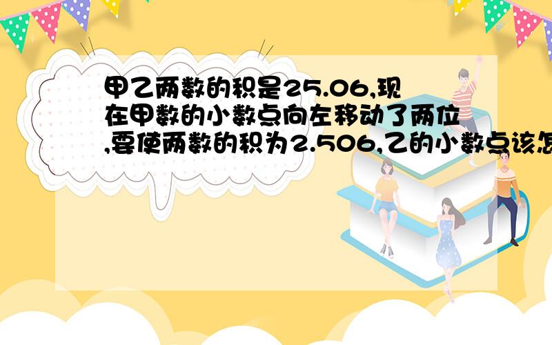 甲乙两数的积是25.06,现在甲数的小数点向左移动了两位,要使两数的积为2.506,乙的小数点该怎样变化